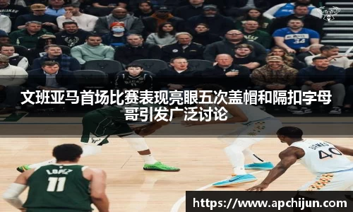 文班亚马首场比赛表现亮眼五次盖帽和隔扣字母哥引发广泛讨论