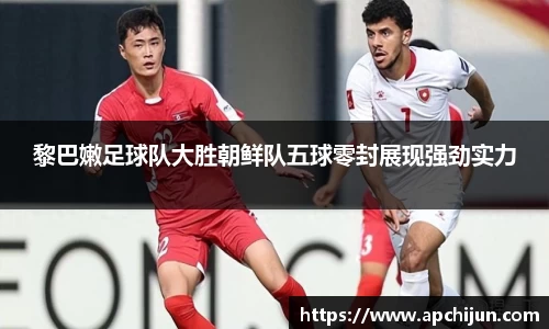 黎巴嫩足球队大胜朝鲜队五球零封展现强劲实力